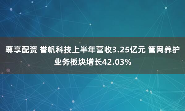 尊享配资 誉帆科技上半年营收3.25亿元 管网养护业务板块增长42.03%