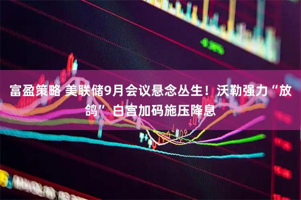 富盈策略 美联储9月会议悬念丛生！沃勒强力“放鸽” 白宫加码施压降息