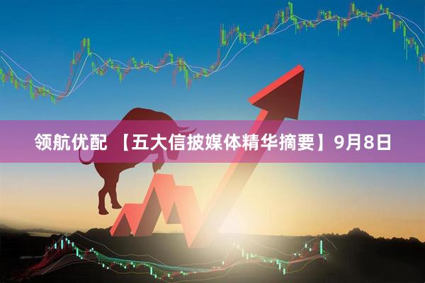 领航优配 【五大信披媒体精华摘要】9月8日